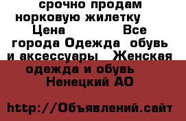 срочно продам норковую жилетку!!! › Цена ­ 13 000 - Все города Одежда, обувь и аксессуары » Женская одежда и обувь   . Ненецкий АО